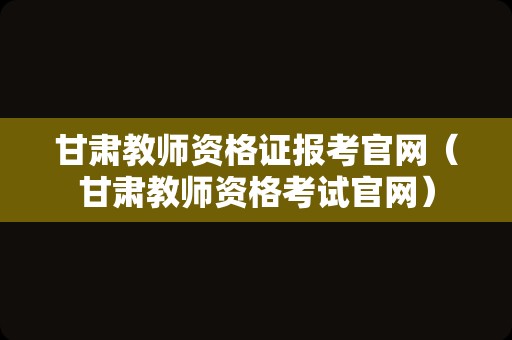 甘肃教师资格证报考官网（甘肃教师资格考试官网）