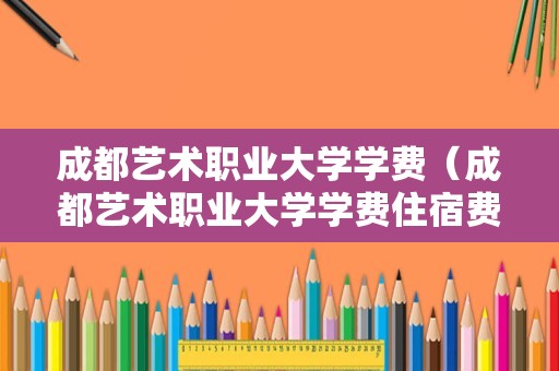 成都艺术职业大学学费（成都艺术职业大学学费住宿费）