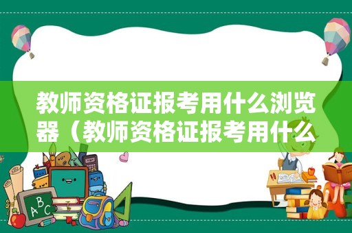 教师资格证报考用什么浏览器（教师资格证报考用什么浏览器打开）