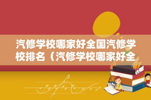 汽修学校哪家好全国汽修学校排名（汽修学校哪家好全国汽修学校排名成都）