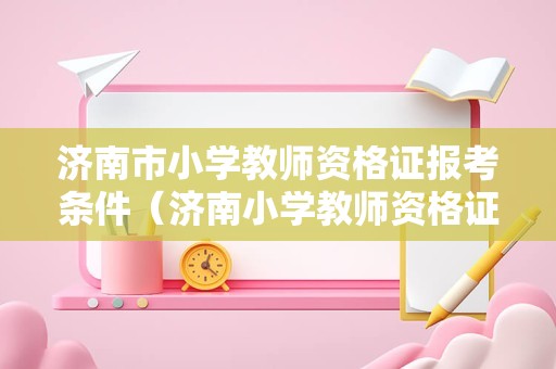 济南市小学教师资格证报考条件（济南小学教师资格证考试科目）