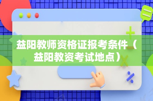 益阳教师资格证报考条件（益阳教资考试地点）