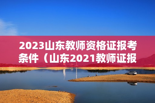 2023山东教师资格证报考条件（山东2021教师证报考资格报名时间）