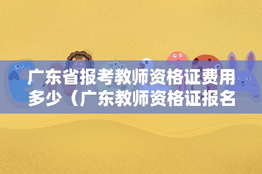 广东省报考教师资格证费用多少（广东教师资格证报名费是多少）