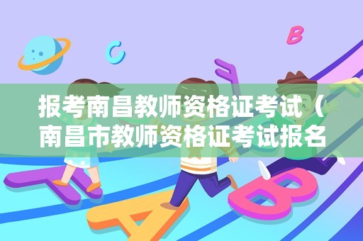 报考南昌教师资格证考试（南昌市教师资格证考试报名）