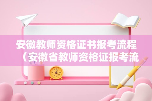 安徽教师资格证书报考流程（安徽省教师资格证报考流程）