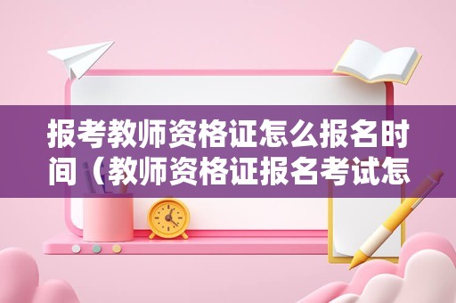 报考教师资格证怎么报名时间（教师资格证报名考试怎么报名）