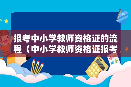 报考中小学教师资格证的流程（中小学教师资格证报考指南）