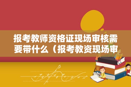 报考教师资格证现场审核需要带什么（报考教资现场审核需要什么资料）