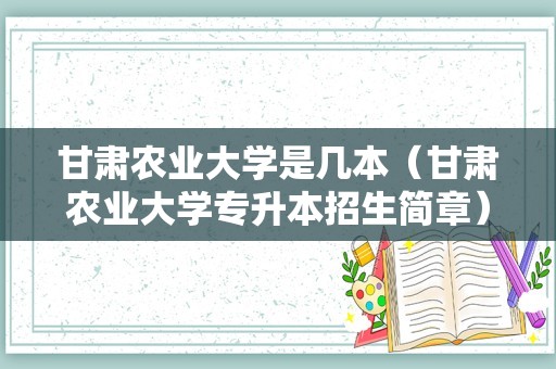 甘肃农业大学是几本（甘肃农业大学专升本招生简章）