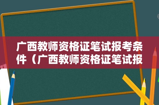 广西教师资格证笔试报考条件（广西教师资格证笔试报考条件是什么）