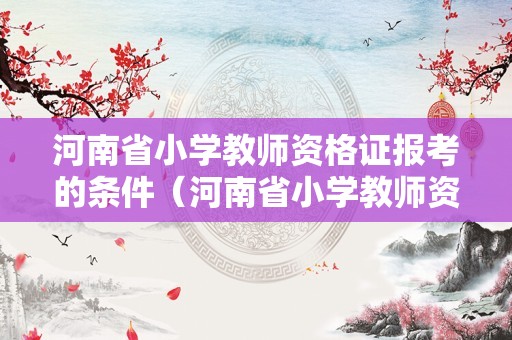 河南省小学教师资格证报考的条件（河南省小学教师资格证报考的条件是什么）