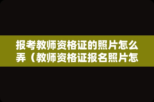 报考教师资格证的照片怎么弄（教师资格证报名照片怎么弄上去）