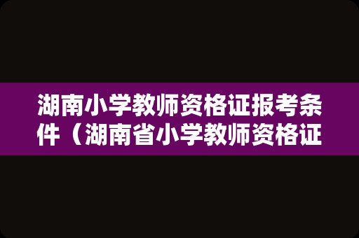 湖南小学教师资格证报考条件（湖南省小学教师资格证报名时间和考试时间）