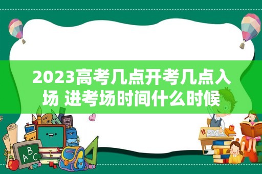 2023高考几点开考几点入场 进考场时间什么时候