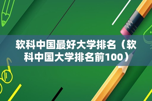 软科中国最好大学排名（软科中国大学排名前100）