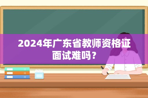 2024年广东省教师资格证面试难吗？