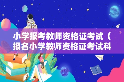 小学报考教师资格证考试（报名小学教师资格证考试科目）