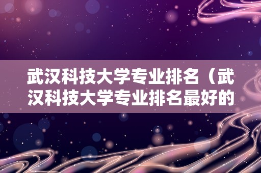 武汉科技大学专业排名（武汉科技大学专业排名最好的专业有哪些适合女生的）