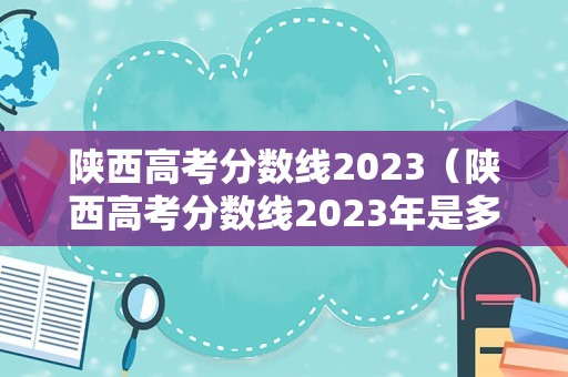 陕西高考分数线2023（陕西高考分数线2023年是多少）