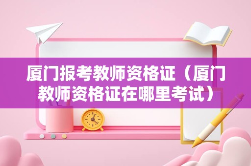 厦门报考教师资格证（厦门教师资格证在哪里考试）