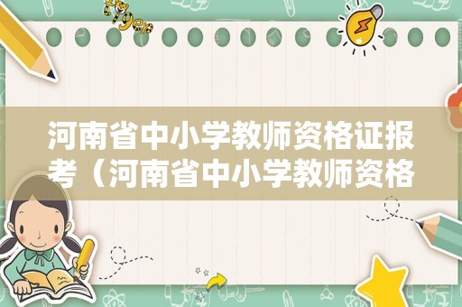 河南省中小学教师资格证报考（河南省中小学教师资格证考试报名）