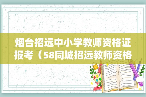 烟台招远中小学教师资格证报考（58同城招远教师资格证培训_招远教师资格证培训班）