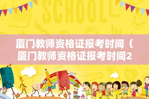 厦门教师资格证报考时间（厦门教师资格证报考时间2021下半年）