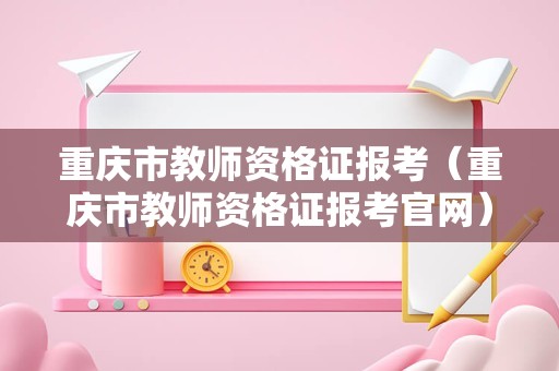 重庆市教师资格证报考（重庆市教师资格证报考官网）