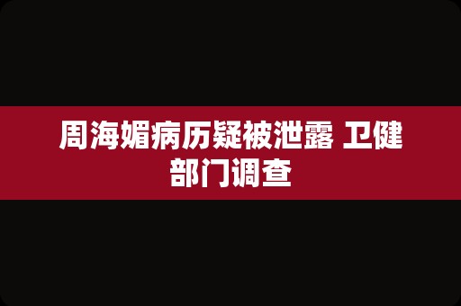 周海媚病历疑被泄露 卫健部门调查