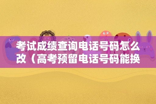 考试成绩查询电话号码怎么改（高考预留电话号码能换吗） 