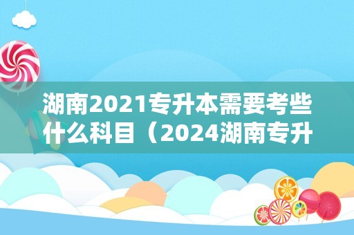 湖南2021专升本需要考些什么科目（2024湖南专升本） 