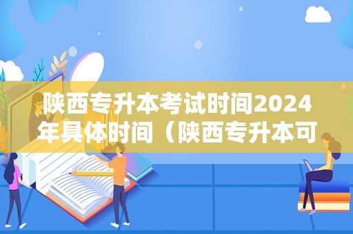 陕西专升本考试时间2024年具体时间（陕西专升本可以报考哪些大学）