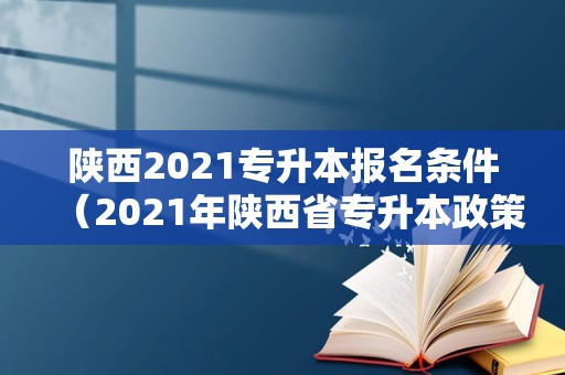 陕西2021专升本报名条件（2021年陕西省专升本政策） 