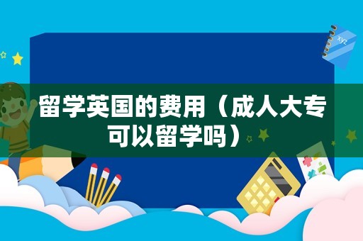 留学英国的费用（成人大专可以留学吗） 