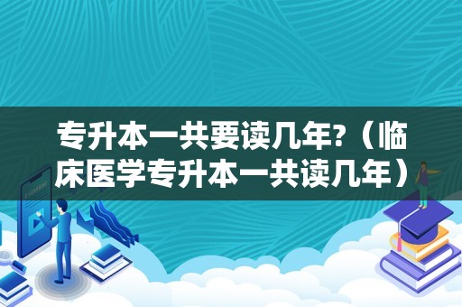 专升本一共要读几年?（临床医学专升本一共读几年） 