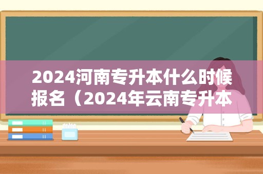 2024河南专升本什么时候报名（2024年云南专升本报名时间） 