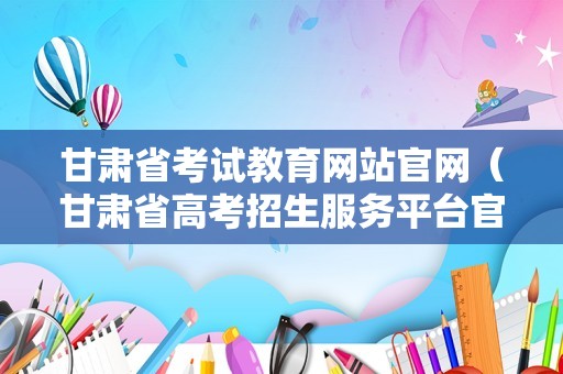 甘肃省考试教育网站官网（甘肃省高考招生服务平台官网） 