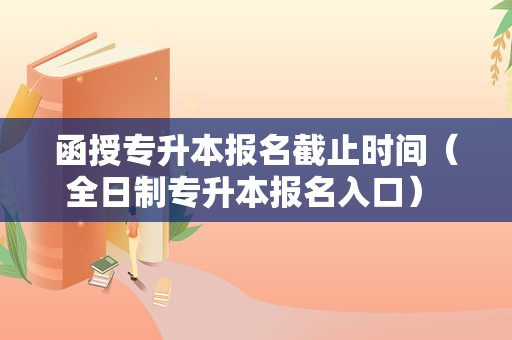 函授专升本报名截止时间（全日制专升本报名入口） 