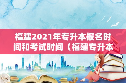 福建2021年专升本报名时间和考试时间（福建专升本2021年考试时间） 