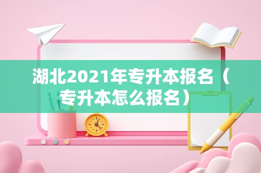 湖北2021年专升本报名（专升本怎么报名） 