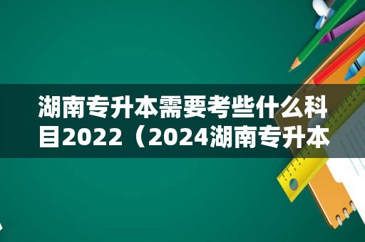 湖南专升本需要考些什么科目2022（2024湖南专升本） 