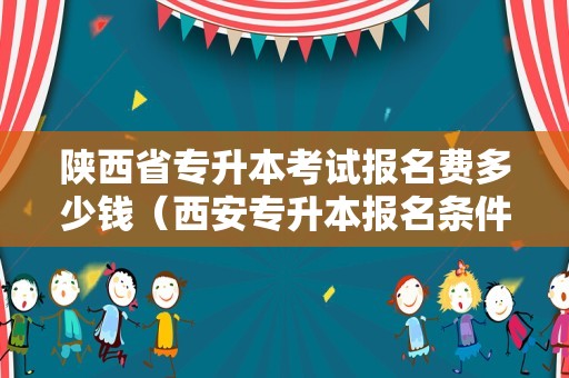 陕西省专升本考试报名费多少钱（西安专升本报名条件） 