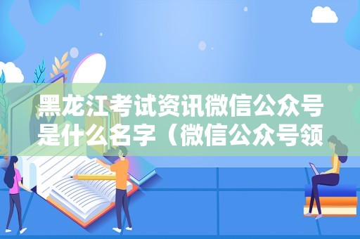 黑龙江考试资讯微信公众号是什么名字（微信公众号领8.8红包） 