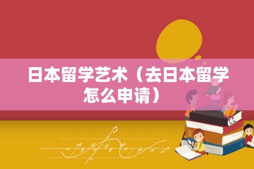 日本留学艺术（去日本留学怎么申请） 