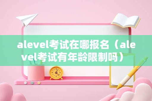 alevel考试在哪报名（alevel考试有年龄限制吗） 