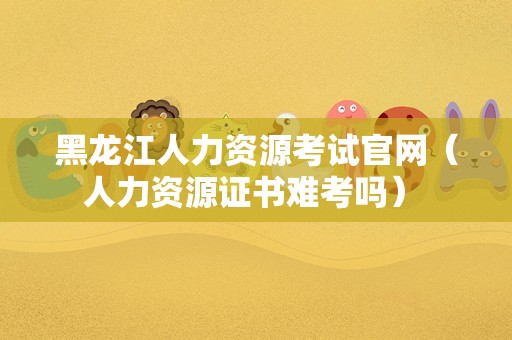 黑龙江人力资源考试官网（人力资源证书难考吗） 