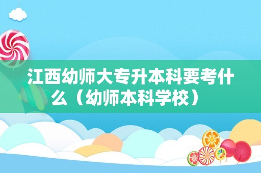 江西幼师大专升本科要考什么（幼师本科学校） 