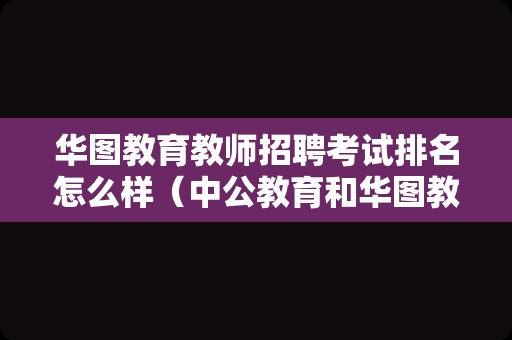 华图教育教师招聘考试排名怎么样（中公教育和华图教育粉笔哪个好）