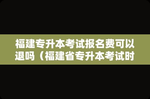 福建专升本考试报名费可以退吗（福建省专升本考试时间） 